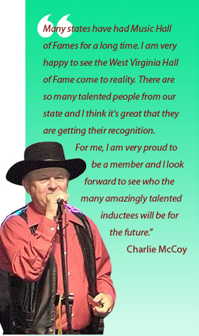 Many states have had Music Hall of Fames for a long time. I am very happy to see the West Virginia Hall of Fame come to reality. There are so many talented people from our state and I think it's great that they are getting their recognition. For me, I am very proud to be a member and I look forward to see who the many amazingly talented inductees will be for the future. Charlie McCoy
